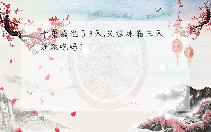 干蘑菇泡了3天,又放冰箱三天还能吃吗?