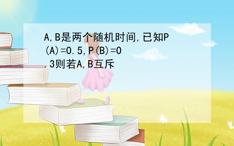 A,B是两个随机时间,已知P(A)=0.5,P(B)=0.3则若A,B互斥