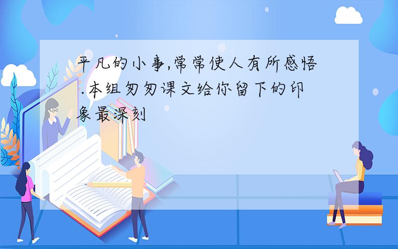 平凡的小事,常常使人有所感悟 .本组匆匆课文给你留下的印象最深刻