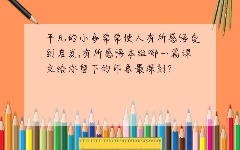 平凡的小事常常使人有所感悟受到启发,有所感悟本组哪一篇课文给你留下的印象最深刻?