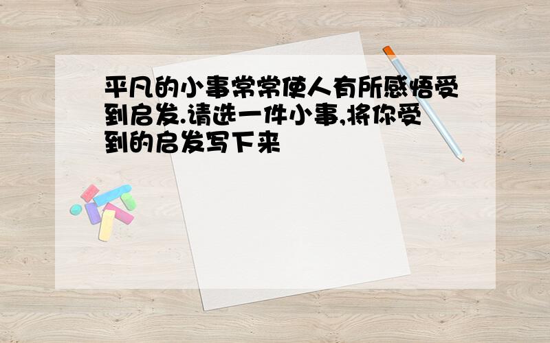 平凡的小事常常使人有所感悟受到启发.请选一件小事,将你受到的启发写下来