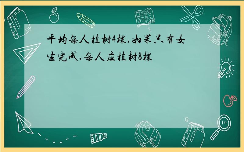 平均每人植树4棵,如果只有女生完成,每人应植树8棵