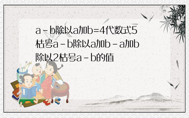 a-b除以a加b=4代数式5枯号a-b除以a加b-a加b除以2枯号a-b的值