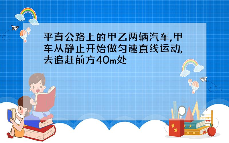 平直公路上的甲乙两辆汽车,甲车从静止开始做匀速直线运动,去追赶前方40m处