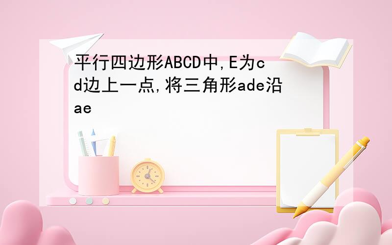 平行四边形ABCD中,E为cd边上一点,将三角形ade沿ae