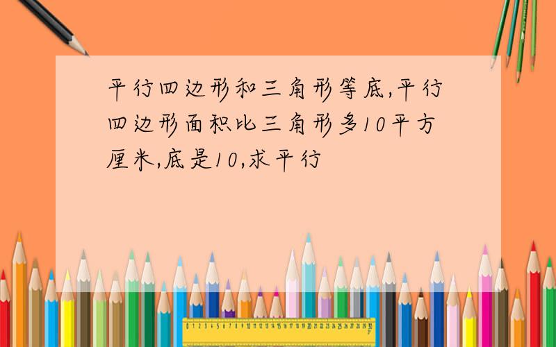 平行四边形和三角形等底,平行四边形面积比三角形多10平方厘米,底是10,求平行