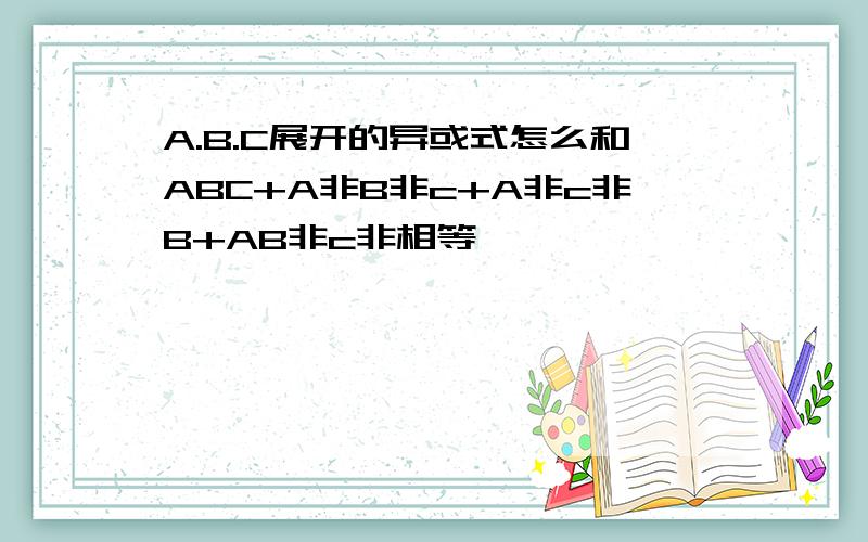 A.B.C展开的异或式怎么和ABC+A非B非c+A非c非B+AB非c非相等