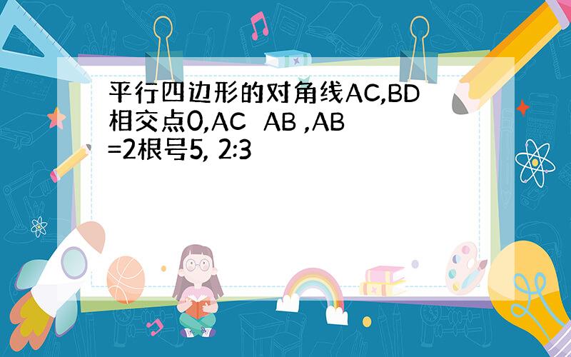 平行四边形的对角线AC,BD相交点0,AC⊥AB ,AB=2根号5, 2:3