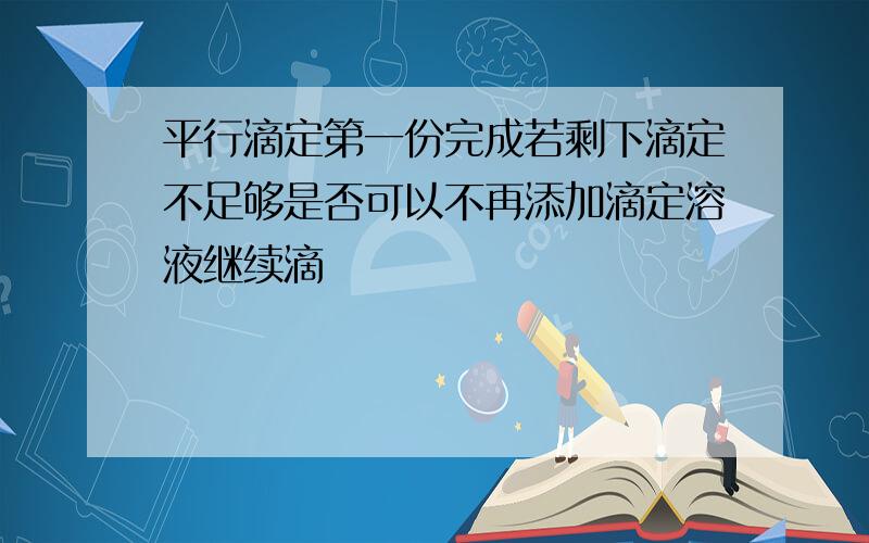 平行滴定第一份完成若剩下滴定不足够是否可以不再添加滴定溶液继续滴