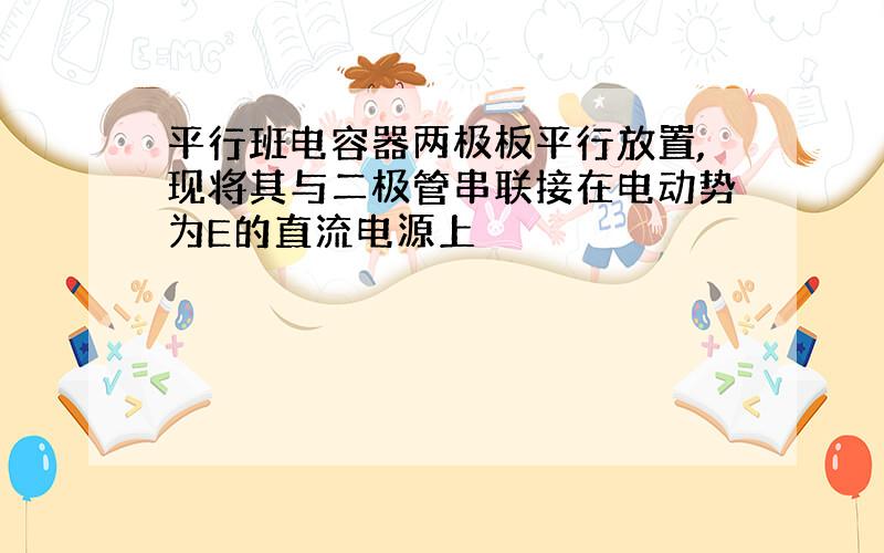 平行班电容器两极板平行放置,现将其与二极管串联接在电动势为E的直流电源上