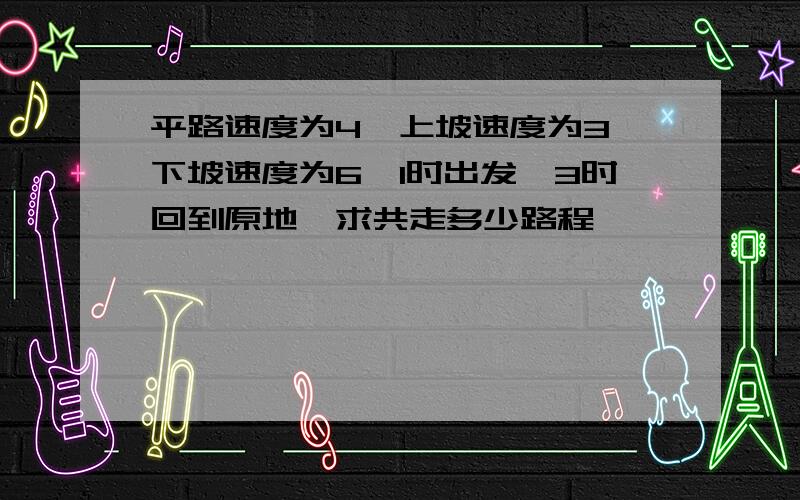 平路速度为4,上坡速度为3,下坡速度为6,1时出发,3时回到原地,求共走多少路程