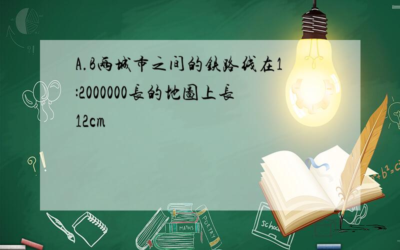 A.B两城市之间的铁路线在1:2000000长的地图上长12cm