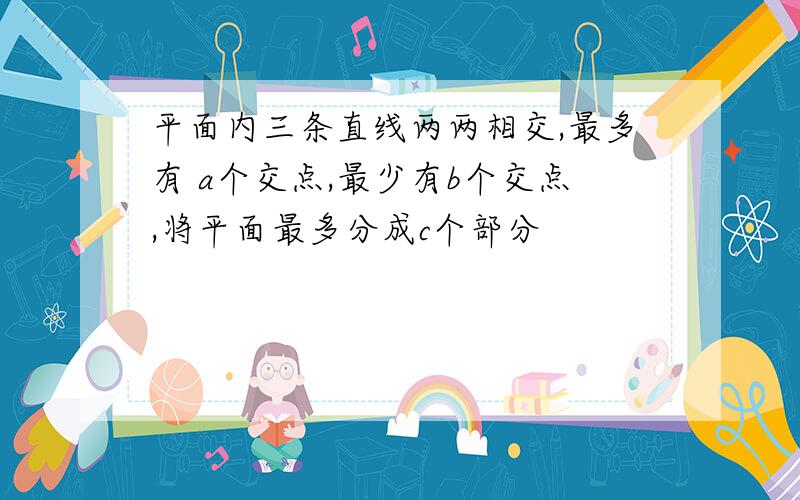 平面内三条直线两两相交,最多有 a个交点,最少有b个交点,将平面最多分成c个部分