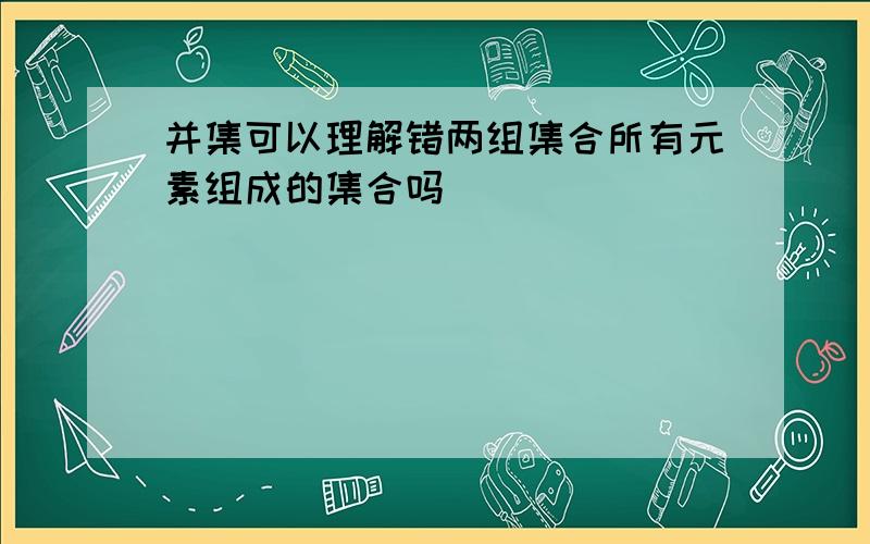 并集可以理解错两组集合所有元素组成的集合吗