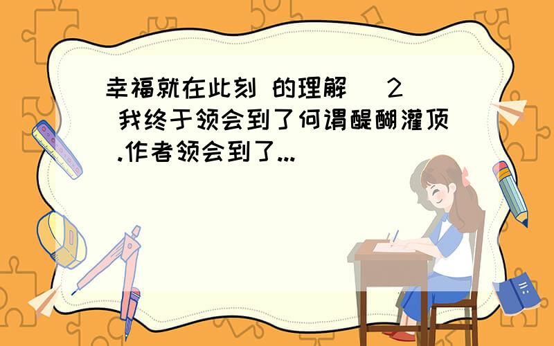 幸福就在此刻 的理解 (2) 我终于领会到了何谓醍醐灌顶 .作者领会到了...