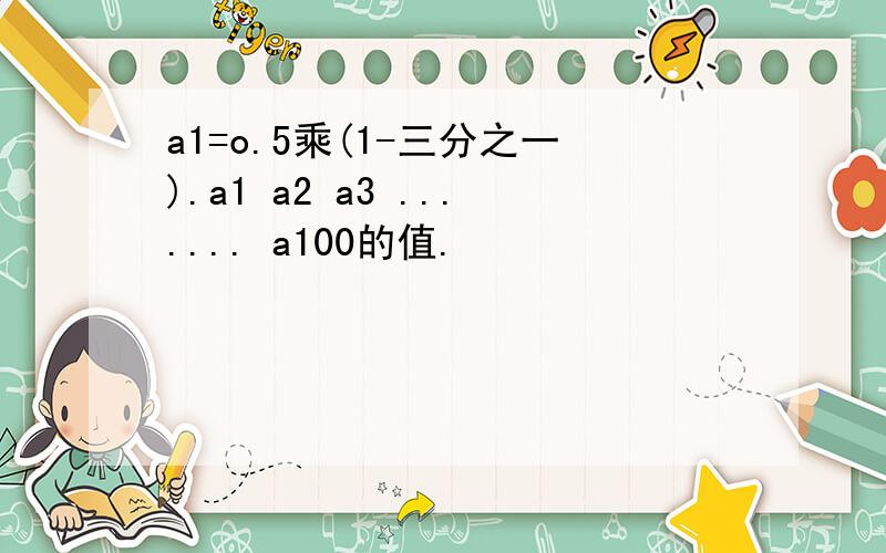 a1=o.5乘(1-三分之一).a1 a2 a3 ....... a100的值.