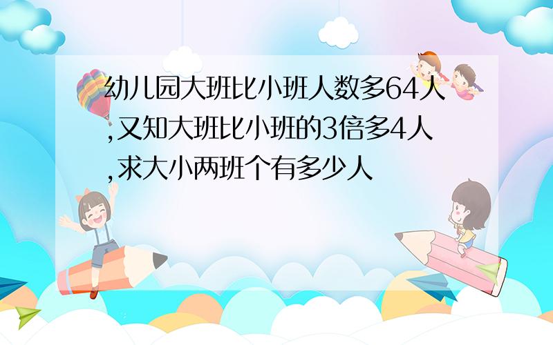 幼儿园大班比小班人数多64人,又知大班比小班的3倍多4人,求大小两班个有多少人