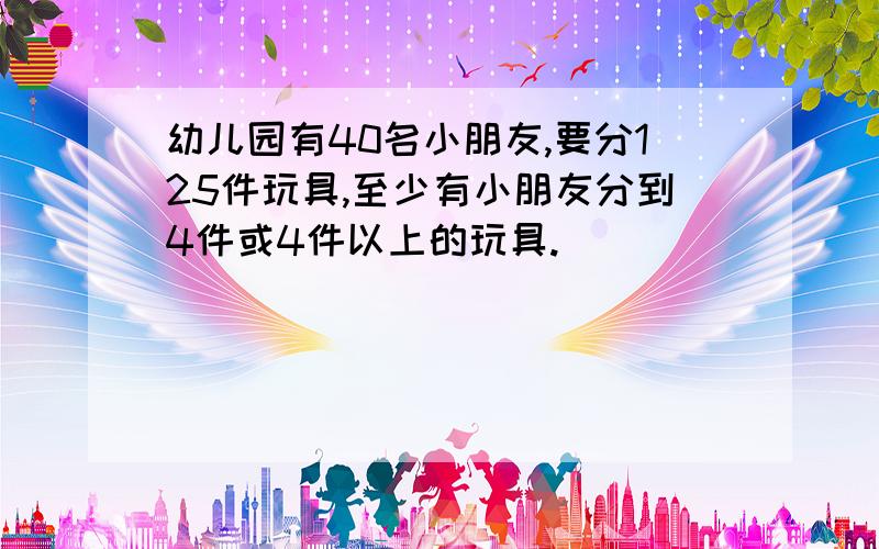 幼儿园有40名小朋友,要分125件玩具,至少有小朋友分到4件或4件以上的玩具.