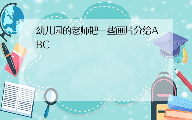 幼儿园的老师把一些画片分给ABC