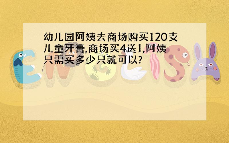 幼儿园阿姨去商场购买120支儿童牙膏,商场买4送1,阿姨只需买多少只就可以?