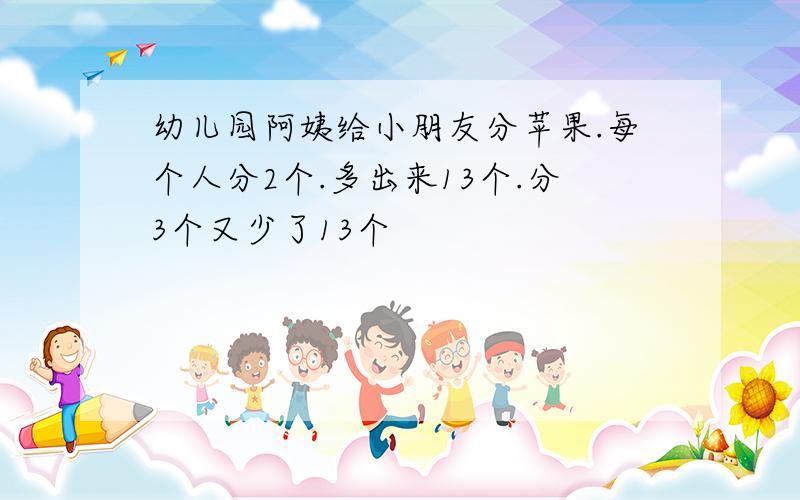 幼儿园阿姨给小朋友分苹果.每个人分2个.多出来13个.分3个又少了13个