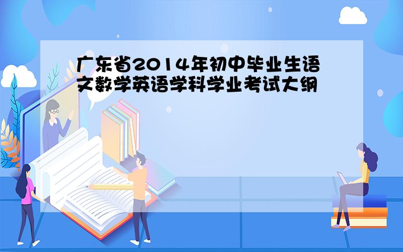 广东省2014年初中毕业生语文数学英语学科学业考试大纲