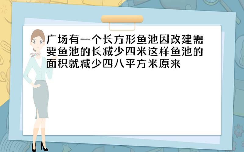 广场有一个长方形鱼池因改建需要鱼池的长减少四米这样鱼池的面积就减少四八平方米原来