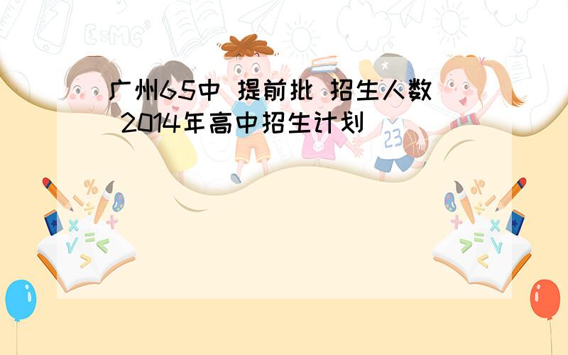 广州65中 提前批 招生人数 2014年高中招生计划