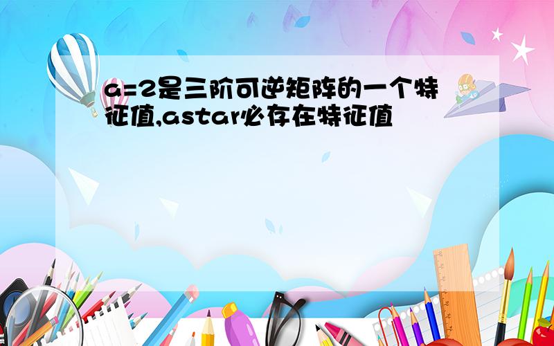 a=2是三阶可逆矩阵的一个特征值,astar必存在特征值