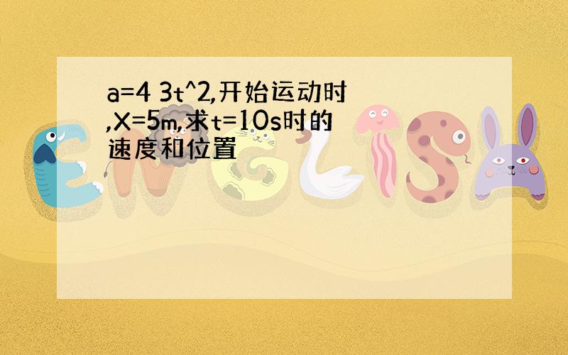 a=4 3t^2,开始运动时,X=5m,求t=10s时的速度和位置