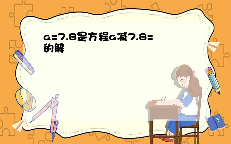 a=7.8是方程a减7.8=的解