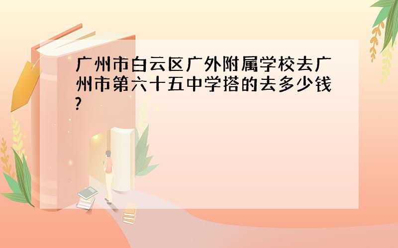 广州市白云区广外附属学校去广州市第六十五中学搭的去多少钱?