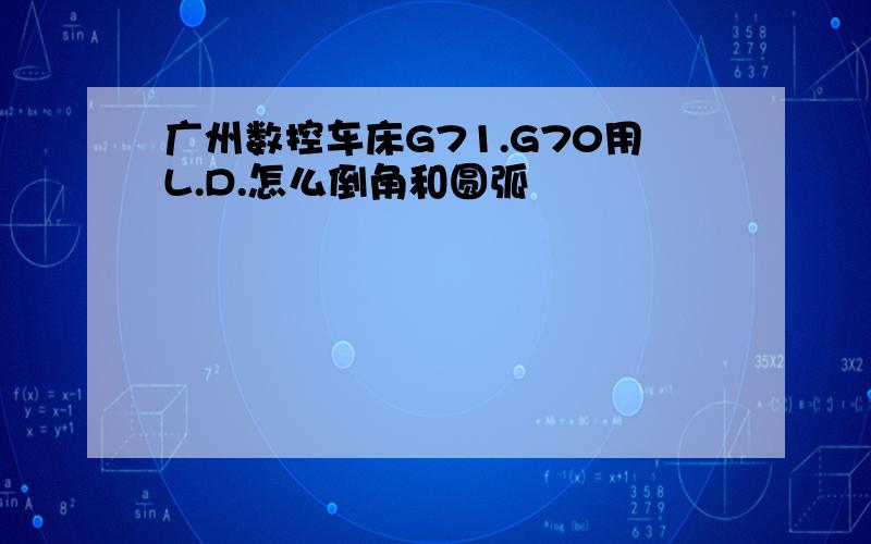 广州数控车床G71.G70用L.D.怎么倒角和圆弧