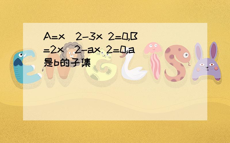 A=x^2-3x 2=0,B=2x^2-ax 2=0,a是b的子集