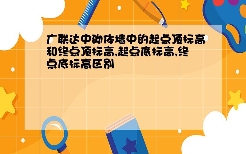 广联达中砌体墙中的起点顶标高和终点顶标高,起点底标高,终点底标高区别