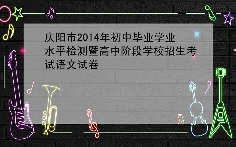 庆阳市2014年初中毕业学业水平检测暨高中阶段学校招生考试语文试卷