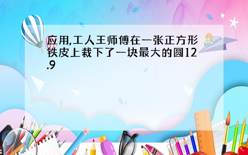 应用,工人王师傅在一张正方形铁皮上裁下了一块最大的圆12.9