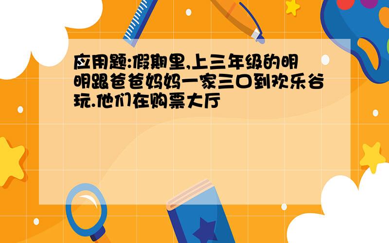 应用题:假期里,上三年级的明明跟爸爸妈妈一家三口到欢乐谷玩.他们在购票大厅