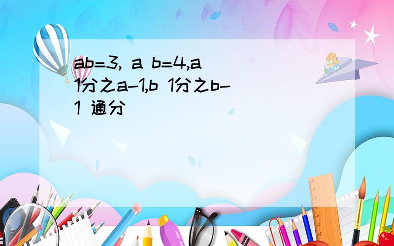 ab=3, a b=4,a 1分之a-1,b 1分之b-1 通分