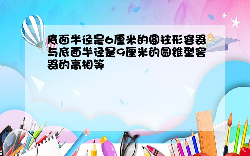 底面半径是6厘米的圆柱形容器与底面半径是9厘米的圆锥型容器的高相等