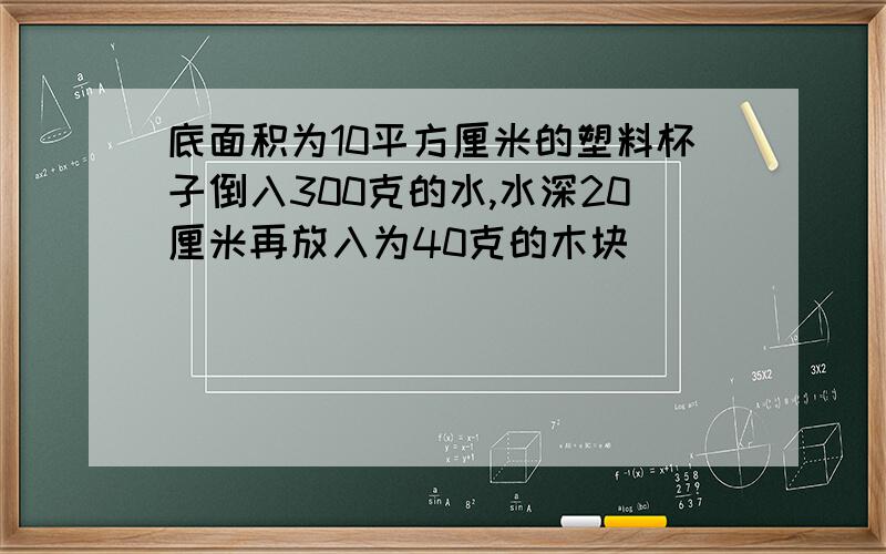 底面积为10平方厘米的塑料杯子倒入300克的水,水深20厘米再放入为40克的木块