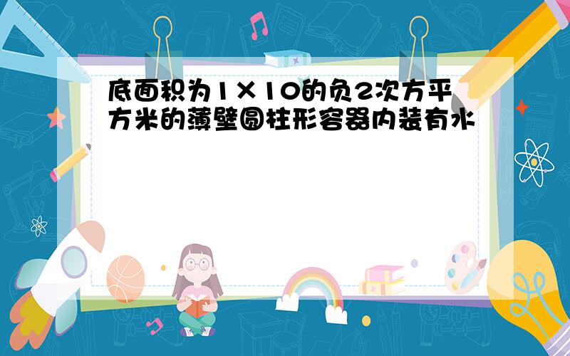 底面积为1×10的负2次方平方米的薄壁圆柱形容器内装有水