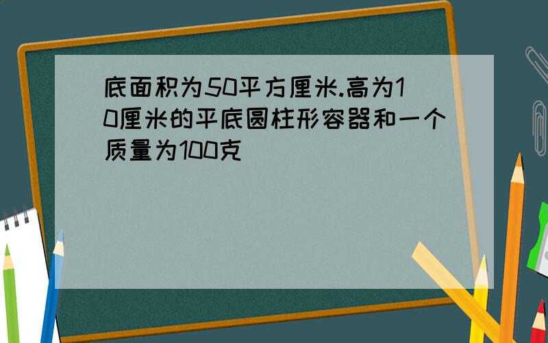 底面积为50平方厘米.高为10厘米的平底圆柱形容器和一个质量为100克