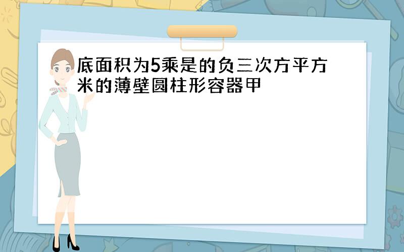 底面积为5乘是的负三次方平方米的薄壁圆柱形容器甲