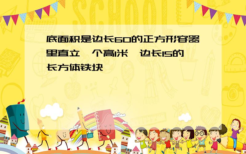 底面积是边长60的正方形容器里直立一个高1米,边长15的长方体铁块,