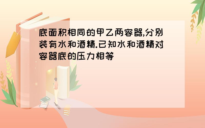 底面积相同的甲乙两容器,分别装有水和酒精.已知水和酒精对容器底的压力相等