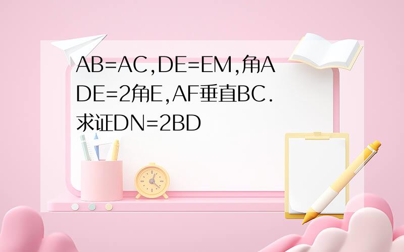 AB=AC,DE=EM,角ADE=2角E,AF垂直BC.求证DN=2BD