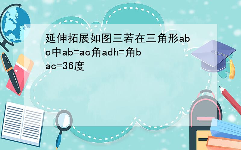 延伸拓展如图三若在三角形abc中ab=ac角adh=角bac=36度