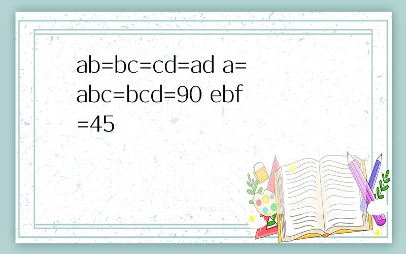 ab=bc=cd=ad a=abc=bcd=90 ebf=45