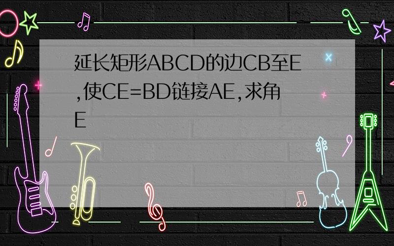 延长矩形ABCD的边CB至E,使CE=BD链接AE,求角E